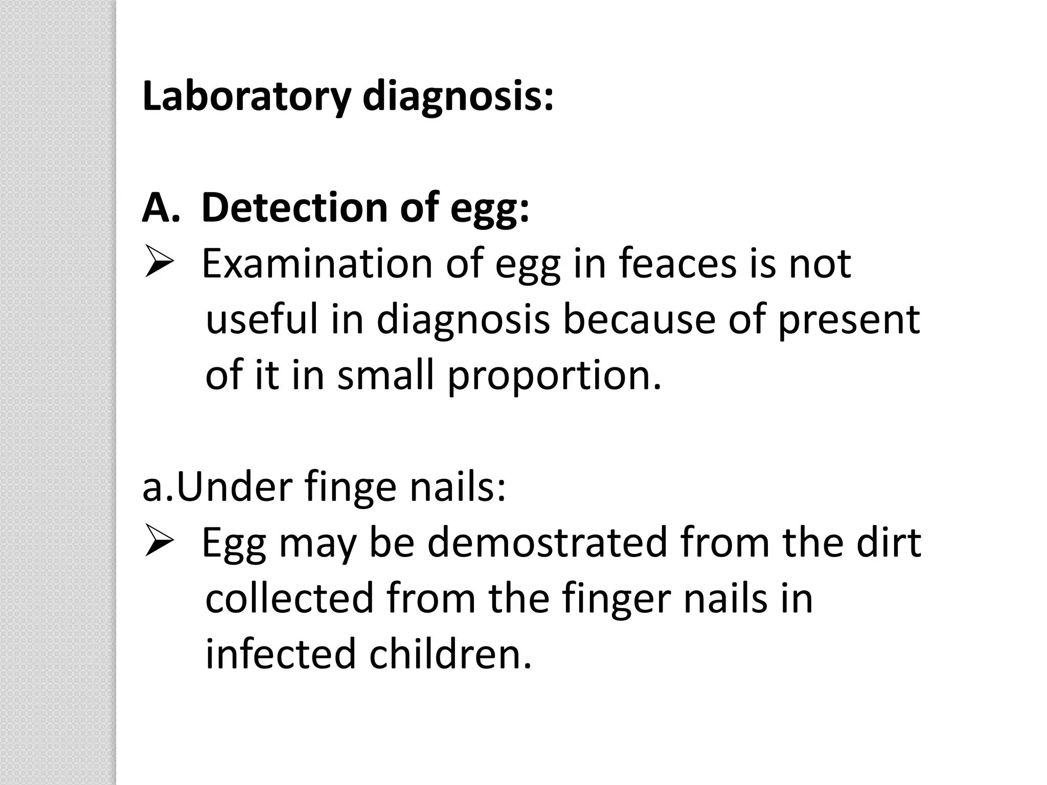 Laboratory diagnosis:
A. Detection of egg:
 Examination of egg in feaces is not
useful in diagnosis because of present
of it in small proportion.
a.Under finge nails:
 Egg may be demostrated from the dirt
collected from the finger nails in
infected children.
 