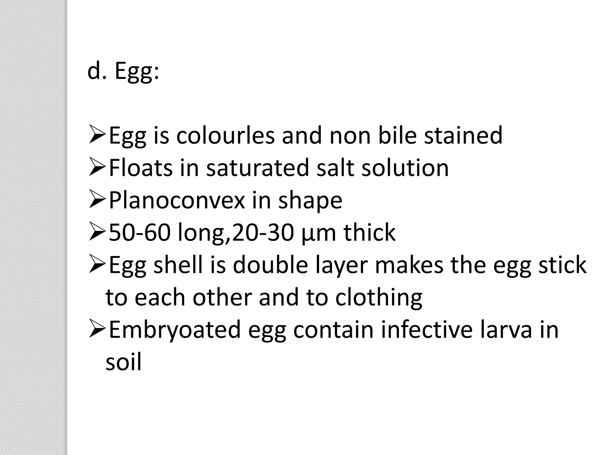 d. Egg:
Egg is colourles and non bile stained
Floats in saturated salt solution
Planoconvex in shape
50-60 long,20-30 µm thick
Egg shell is double layer makes the egg stick
to each other and to clothing
Embryoated egg contain infective larva in
soil
 