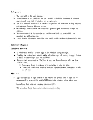 Pathogenesis
 The eggs hatch in the large intestine.
 Worms mature in 2-4 weeks and live for 2 months. Continuous reinfection is common.
 approximately one-third of infections are asymptomatic.
 The most common presentation is irritation and pruritus ani. sometimes itching is severe,
and secondary bacterial infection occurs.
 Occasionally, necrosis of the mucosal surface produces pain when nerve endings are
exposed.
 Worms often occur in the appendix and may be associated with appendicitis, but
causation has not been proved.
 Rarely, worms may migrate to ectopic sites, mostly within the female genitourinary tract
Laboratory Diagnosis
Cellophane tape test.
 E. vermicularis females lay their eggs on the perineum during the night.
 Touching the perianal skin with the sticky side of the tape will pick up the eggs; the tape
is affixed to a microscope slide and examined.
 Eggs are oval, approximately 55x25 µm in size, and flattened on one side, and they
contain a larva.
 Specimens should be collected prior to bathing or using the toilet.
 Four to six consecutive negative pinworm tape preparations are required to rule
out infection.
NIH swab
• Eggs are deposited in large number on the perianal and perineal skin at night can be
demonstrated by scraping this area by NIH swab in the morning before taking bath.
• Spread over glass slide and examined microscopically.
• This procedure should be repeated on three successive days
 