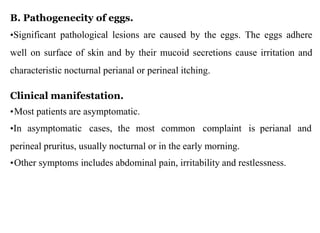 B. Pathogenecity of eggs.
•Significant pathological lesions are caused by the eggs. The eggs adhere
well on surface of skin and by their mucoid secretions cause irritation and
characteristic nocturnal perianal or perineal itching.
Clinical manifestation.
•Most patients are asymptomatic.
•In asymptomatic cases, the most common complaint is perianal and
perineal pruritus, usually nocturnal or in the early morning.
•Other symptoms includes abdominal pain, irritability and restlessness.