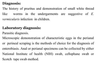 Diagnosis:
The history of pruritus and demonstration of small white thread
like worms in the undergarments are suggestive of E.
vermicularis infection in children.
Laboratory diagnosis:
Parasitic diagnosis.
Microscopic demonstration of characteristic eggs in the perianal
or perineal scraping is the methods of choice for the diagnosis of
enterobiasis. Anal or perianal specimens can be collected by either
National Institute of health (NIH) swab, cellophane swab or
Scotch tape swab method.