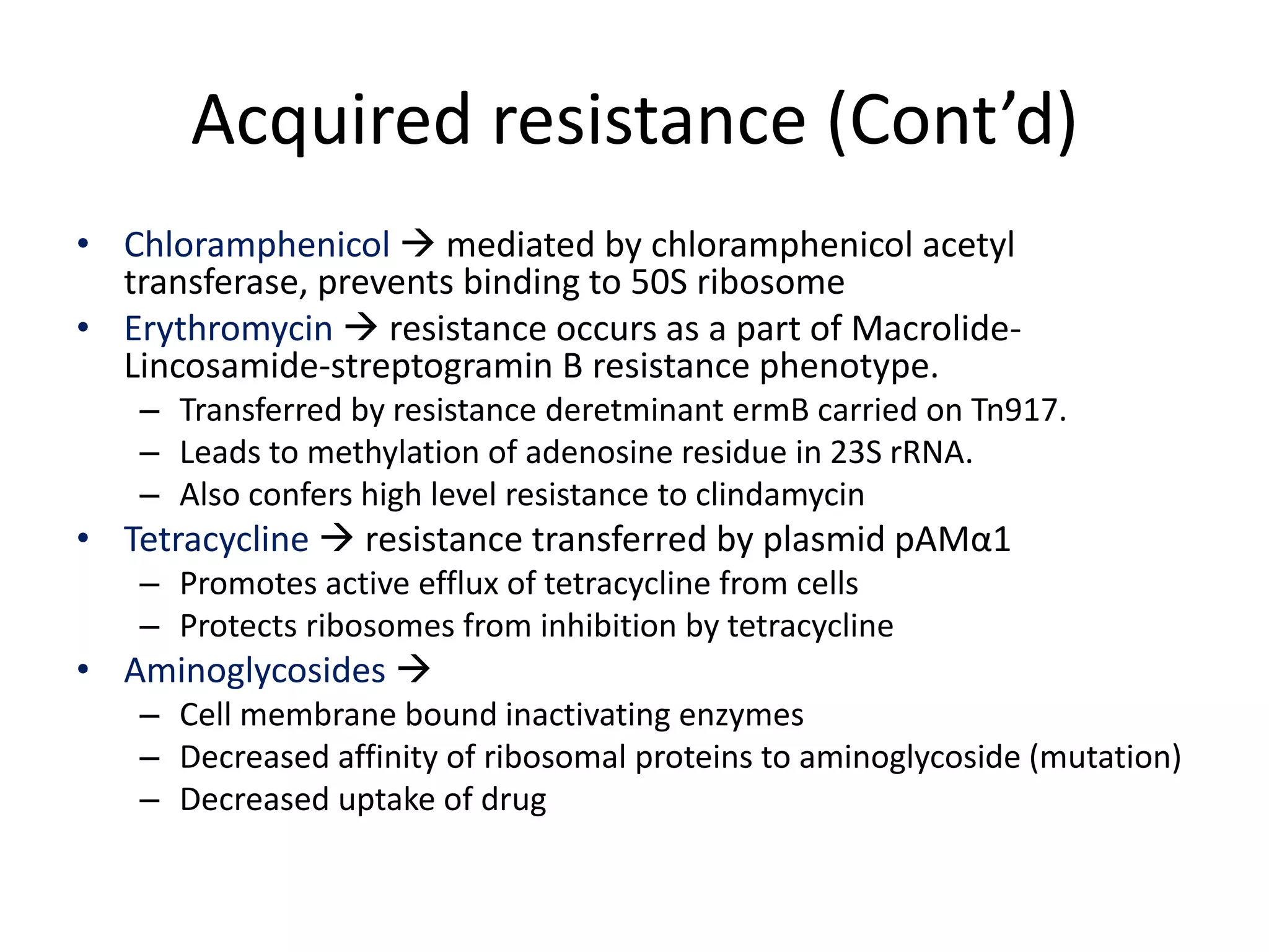 Acquired resistance (Cont’d)
• Chloramphenicol  mediated by chloramphenicol acetyl
  transferase, prevents binding to 50S ribosome
• Erythromycin  resistance occurs as a part of Macrolide-
  Lincosamide-streptogramin B resistance phenotype.
   – Transferred by resistance deretminant ermB carried on Tn917.
   – Leads to methylation of adenosine residue in 23S rRNA.
   – Also confers high level resistance to clindamycin
• Tetracycline  resistance transferred by plasmid pAMα1
   – Promotes active efflux of tetracycline from cells
   – Protects ribosomes from inhibition by tetracycline
• Aminoglycosides 
   – Cell membrane bound inactivating enzymes
   – Decreased affinity of ribosomal proteins to aminoglycoside (mutation)
   – Decreased uptake of drug
 