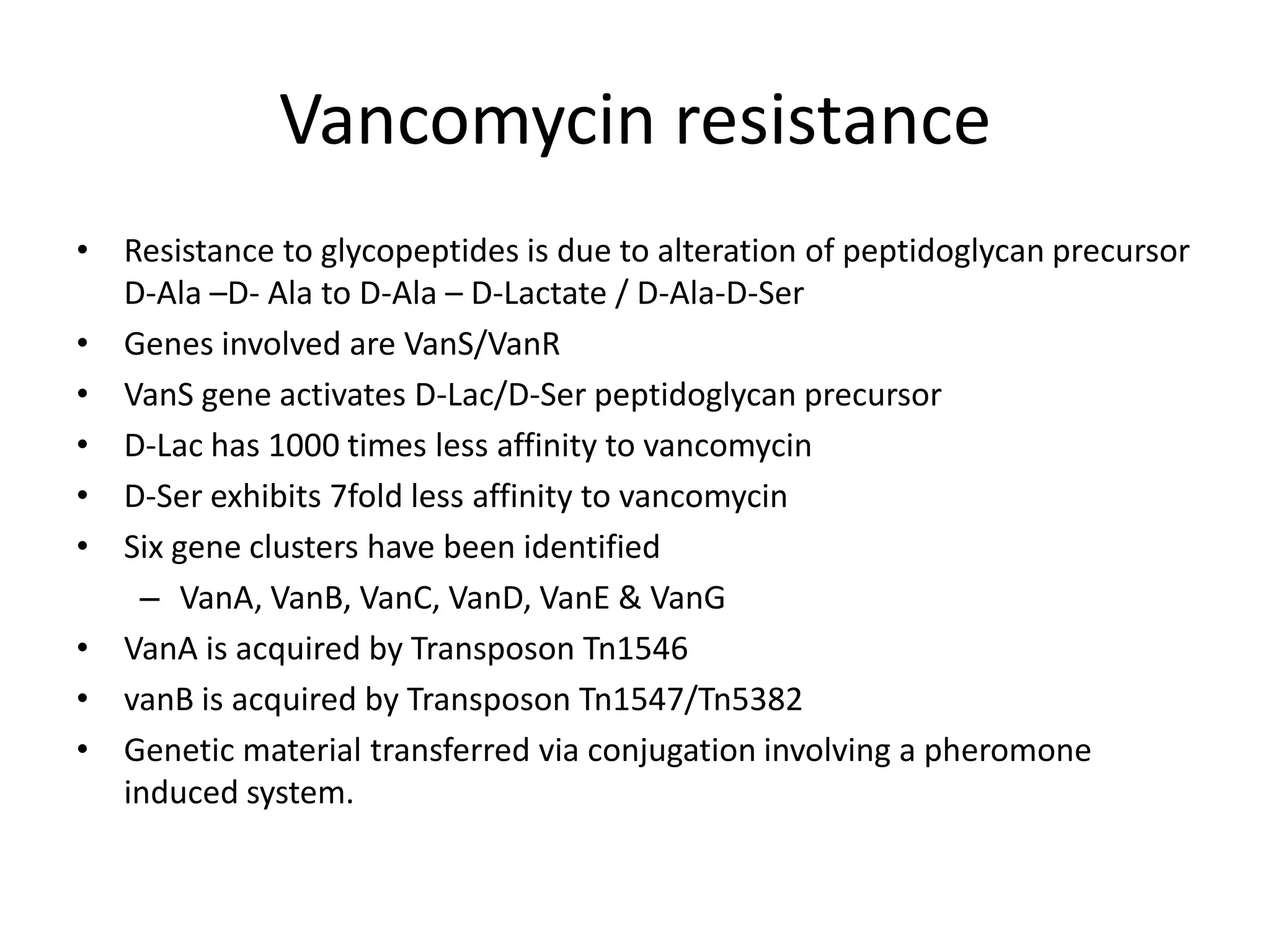 Vancomycin resistance
• Resistance to glycopeptides is due to alteration of peptidoglycan precursor
  D-Ala –D- Ala to D-Ala – D-Lactate / D-Ala-D-Ser
• Genes involved are VanS/VanR
• VanS gene activates D-Lac/D-Ser peptidoglycan precursor
• D-Lac has 1000 times less affinity to vancomycin
• D-Ser exhibits 7fold less affinity to vancomycin
• Six gene clusters have been identified
   – VanA, VanB, VanC, VanD, VanE & VanG
• VanA is acquired by Transposon Tn1546
• vanB is acquired by Transposon Tn1547/Tn5382
• Genetic material transferred via conjugation involving a pheromone
  induced system.
 