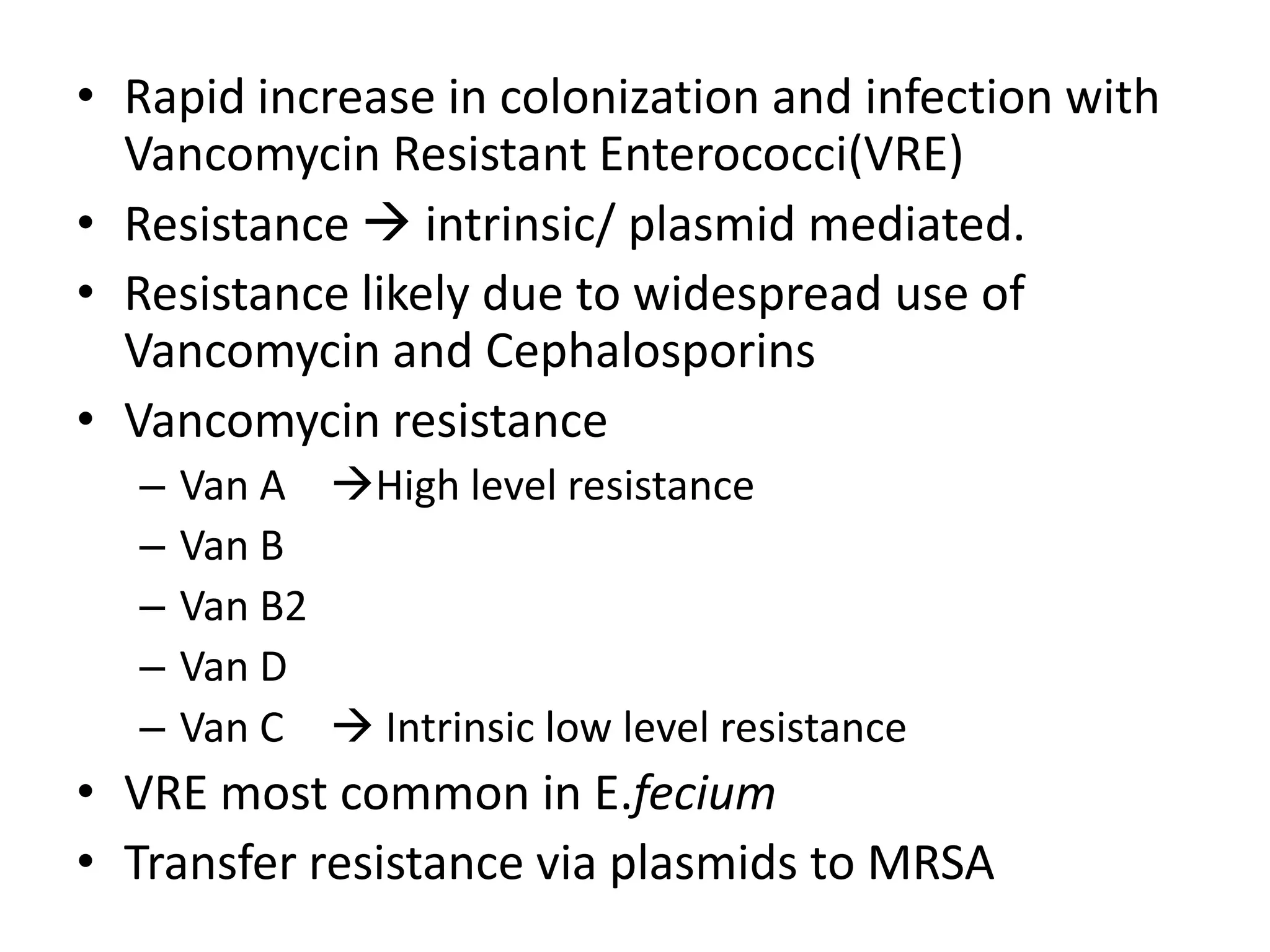 • Rapid increase in colonization and infection with
  Vancomycin Resistant Enterococci(VRE)
• Resistance  intrinsic/ plasmid mediated.
• Resistance likely due to widespread use of
  Vancomycin and Cephalosporins
• Vancomycin resistance
  –   Van A High level resistance
  –   Van B
  –   Van B2
  –   Van D
  –   Van C  Intrinsic low level resistance
• VRE most common in E.fecium
• Transfer resistance via plasmids to MRSA
 