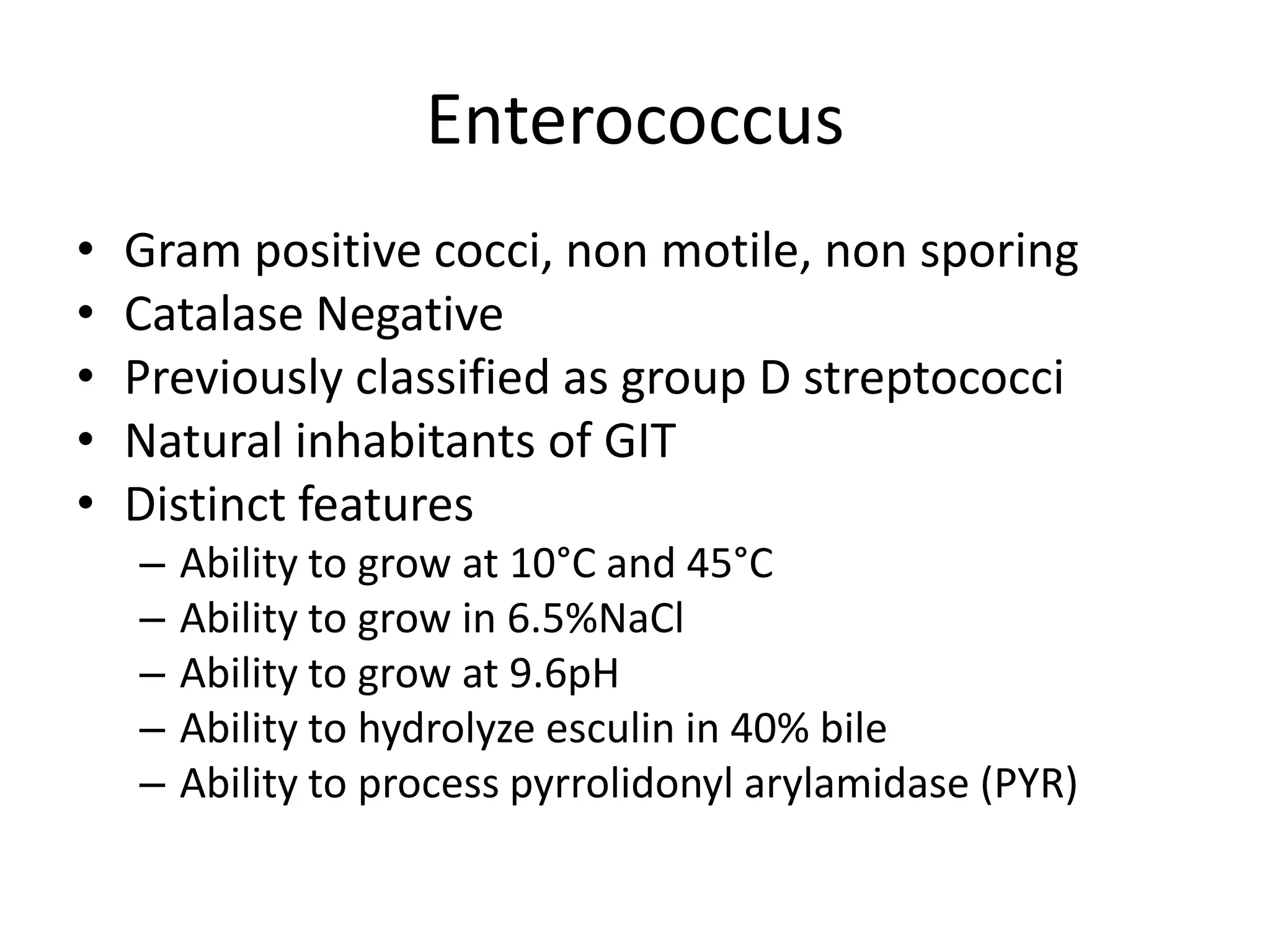 Enterococcus
•   Gram positive cocci, non motile, non sporing
•   Catalase Negative
•   Previously classified as group D streptococci
•   Natural inhabitants of GIT
•   Distinct features
    –   Ability to grow at 10°C and 45°C
    –   Ability to grow in 6.5%NaCl
    –   Ability to grow at 9.6pH
    –   Ability to hydrolyze esculin in 40% bile
    –   Ability to process pyrrolidonyl arylamidase (PYR)
 