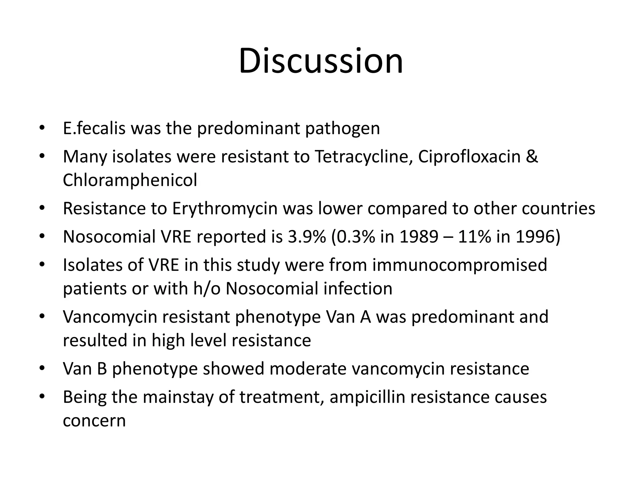 Discussion
• E.fecalis was the predominant pathogen
• Many isolates were resistant to Tetracycline, Ciprofloxacin &
  Chloramphenicol
• Resistance to Erythromycin was lower compared to other countries
• Nosocomial VRE reported is 3.9% (0.3% in 1989 – 11% in 1996)
• Isolates of VRE in this study were from immunocompromised
  patients or with h/o Nosocomial infection
• Vancomycin resistant phenotype Van A was predominant and
  resulted in high level resistance
• Van B phenotype showed moderate vancomycin resistance
• Being the mainstay of treatment, ampicillin resistance causes
  concern
 