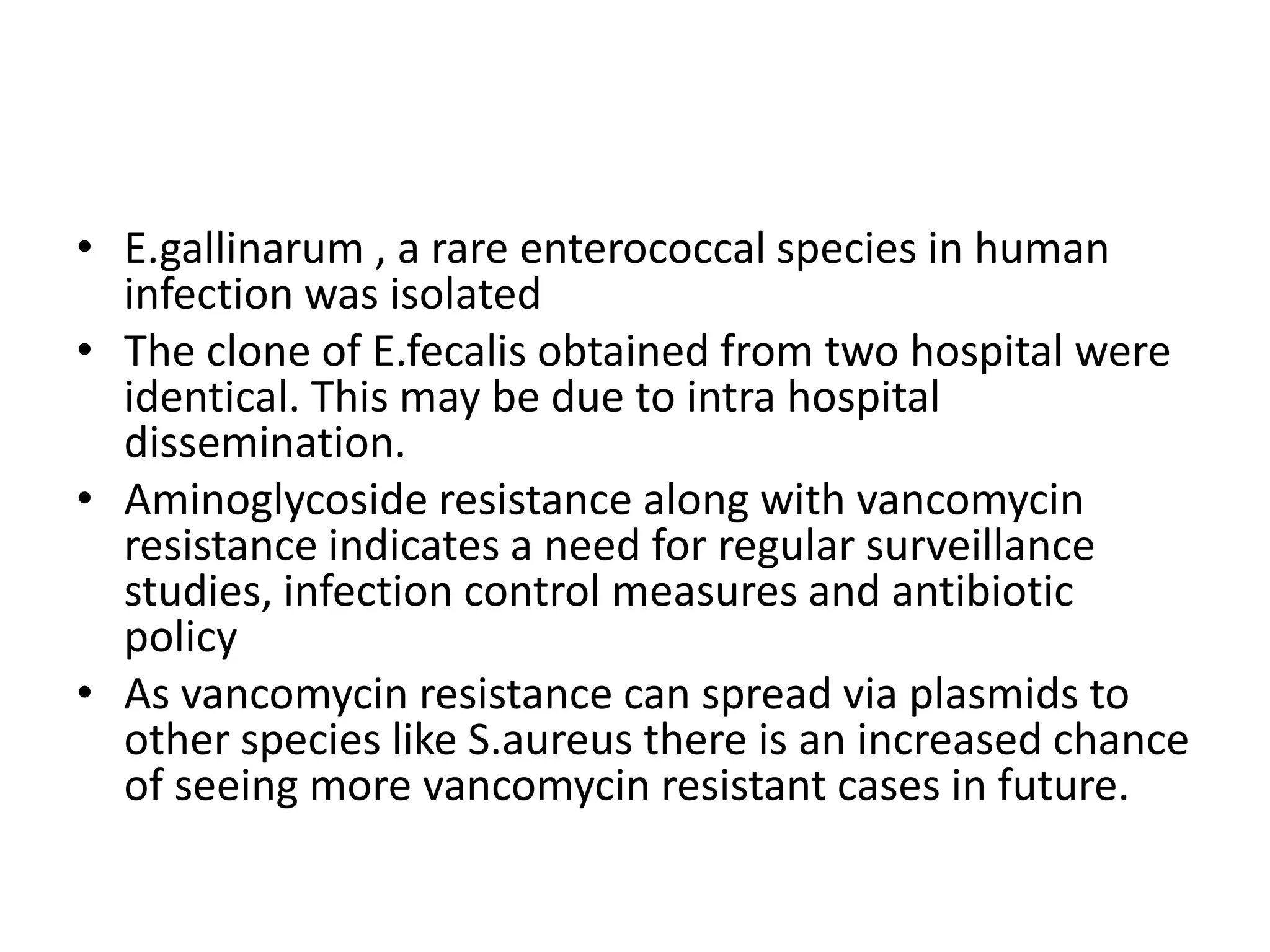 • E.gallinarum , a rare enterococcal species in human
  infection was isolated
• The clone of E.fecalis obtained from two hospital were
  identical. This may be due to intra hospital
  dissemination.
• Aminoglycoside resistance along with vancomycin
  resistance indicates a need for regular surveillance
  studies, infection control measures and antibiotic
  policy
• As vancomycin resistance can spread via plasmids to
  other species like S.aureus there is an increased chance
  of seeing more vancomycin resistant cases in future.
 