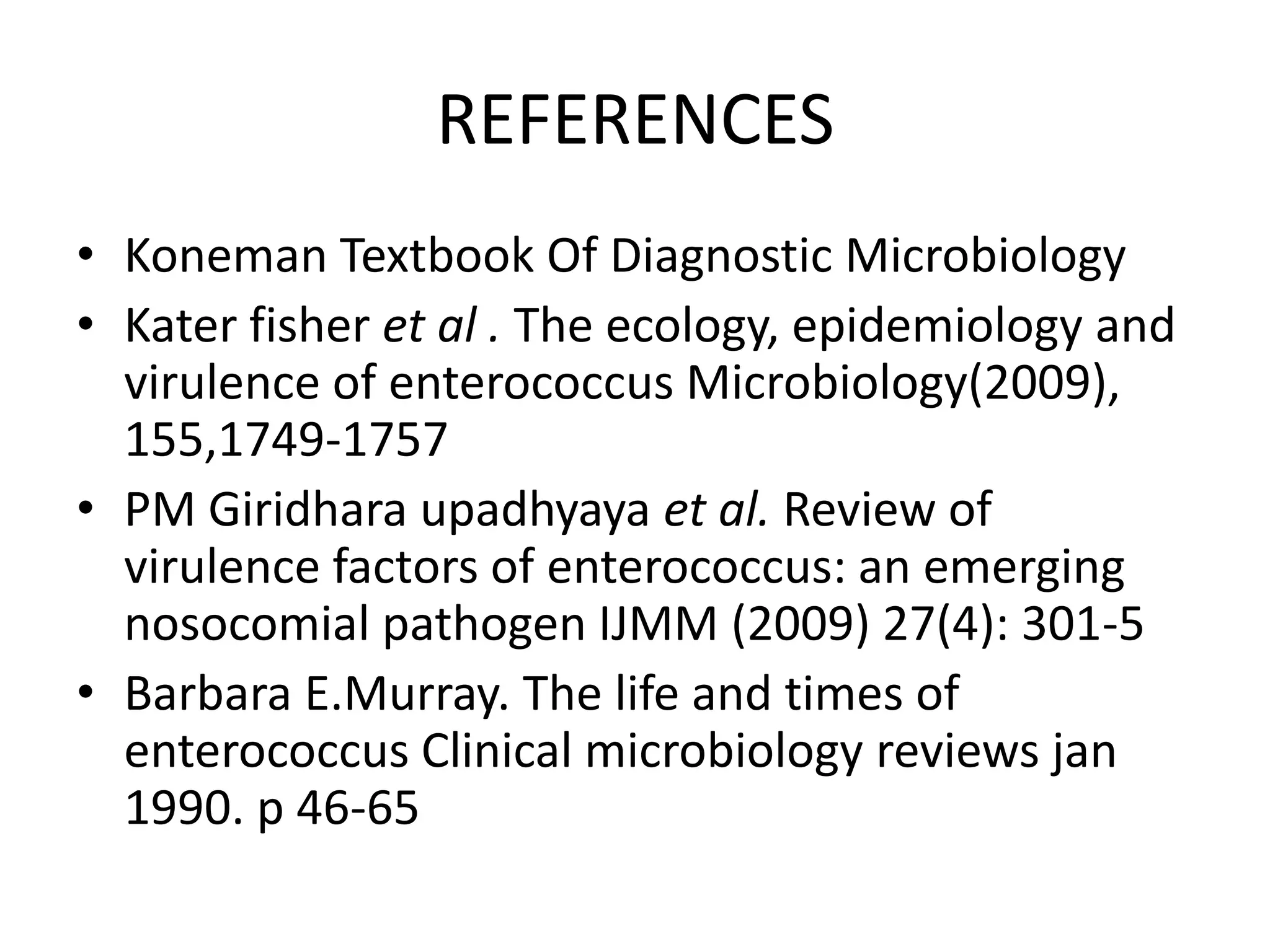 REFERENCES
• Koneman Textbook Of Diagnostic Microbiology
• Kater fisher et al . The ecology, epidemiology and
  virulence of enterococcus Microbiology(2009),
  155,1749-1757
• PM Giridhara upadhyaya et al. Review of
  virulence factors of enterococcus: an emerging
  nosocomial pathogen IJMM (2009) 27(4): 301-5
• Barbara E.Murray. The life and times of
  enterococcus Clinical microbiology reviews jan
  1990. p 46-65
 