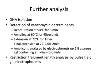 Further analysis
• DNA isolation
• Detection of vancomycin determinants
   –   Denaturation at 94°C for 3 min
   –   Anneling at 60°C for 45seconds
   –   Extension at 72°C for 1min
   –   Final extension at 72°C for 2min
   –   Amplicons analysed by electrophoresis on 1% agarose
       gel containing ethidium bromide
• Restriction fragment length analysis by pulse field
  gel electrophoresis
 