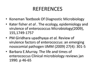 REFERENCES
• Koneman Textbook Of Diagnostic Microbiology
• Kater fisher et al . The ecology, epidemiology and
  virulence of enterococcus Microbiology(2009),
  155,1749-1757
• PM Giridhara upadhyaya et al. Review of
  virulence factors of enterococcus: an emerging
  nosocomial pathogen IJMM (2009) 27(4): 301-5
• Barbara E.Murray. The life and times of
  enterococcus Clinical microbiology reviews jan
  1990. p 46-65
 