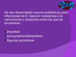 Se han desarrollado nuevos antibióticos para infecciones de E. faecium resistentes a la vancomicina y ampicilina entre los que se encuentran: linezolida  quinupristina/dalfopristina Algunas quinolonas 