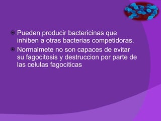 Pueden producir bactericinas que inhiben a otras bacterias competidoras.  Normalmete no son capaces de evitar su fagocitosis y destruccion por parte de las celulas fagociticas 