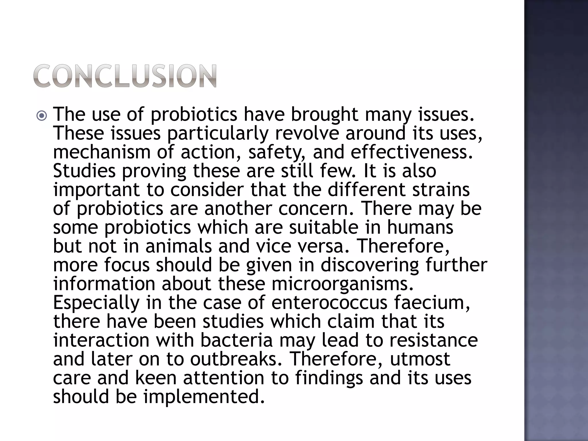  The use of probiotics have brought many issues.
These issues particularly revolve around its uses,
mechanism of action, safety, and effectiveness.
Studies proving these are still few. It is also
important to consider that the different strains
of probiotics are another concern. There may be
some probiotics which are suitable in humans
but not in animals and vice versa. Therefore,
more focus should be given in discovering further
information about these microorganisms.
Especially in the case of enterococcus faecium,
there have been studies which claim that its
interaction with bacteria may lead to resistance
and later on to outbreaks. Therefore, utmost
care and keen attention to findings and its uses
should be implemented.
 