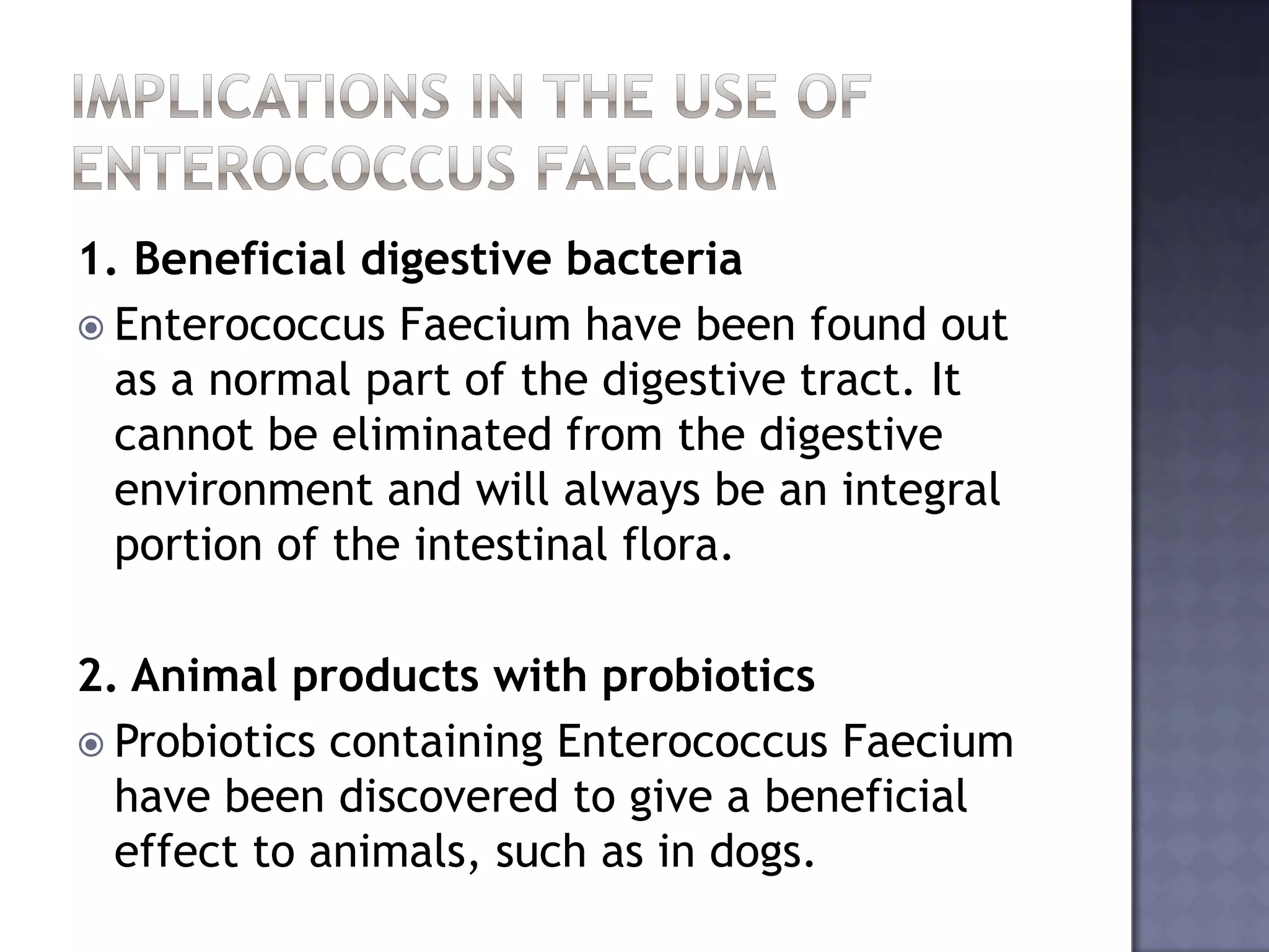 1. Beneficial digestive bacteria
 Enterococcus Faecium have been found out
as a normal part of the digestive tract. It
cannot be eliminated from the digestive
environment and will always be an integral
portion of the intestinal flora.
2. Animal products with probiotics
 Probiotics containing Enterococcus Faecium
have been discovered to give a beneficial
effect to animals, such as in dogs.
 
