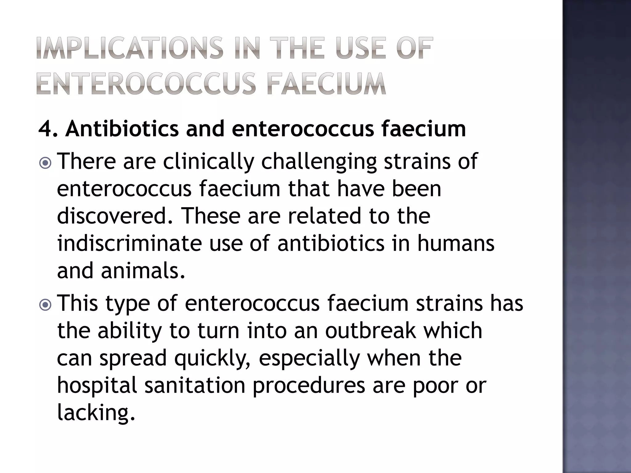 4. Antibiotics and enterococcus faecium
 There are clinically challenging strains of
enterococcus faecium that have been
discovered. These are related to the
indiscriminate use of antibiotics in humans
and animals.
 This type of enterococcus faecium strains has
the ability to turn into an outbreak which
can spread quickly, especially when the
hospital sanitation procedures are poor or
lacking.
 