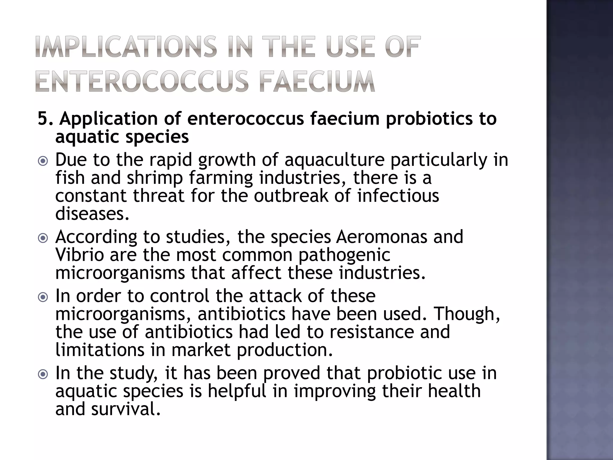 5. Application of enterococcus faecium probiotics to
aquatic species
 Due to the rapid growth of aquaculture particularly in
fish and shrimp farming industries, there is a
constant threat for the outbreak of infectious
diseases.
 According to studies, the species Aeromonas and
Vibrio are the most common pathogenic
microorganisms that affect these industries.
 In order to control the attack of these
microorganisms, antibiotics have been used. Though,
the use of antibiotics had led to resistance and
limitations in market production.
 In the study, it has been proved that probiotic use in
aquatic species is helpful in improving their health
and survival.
 