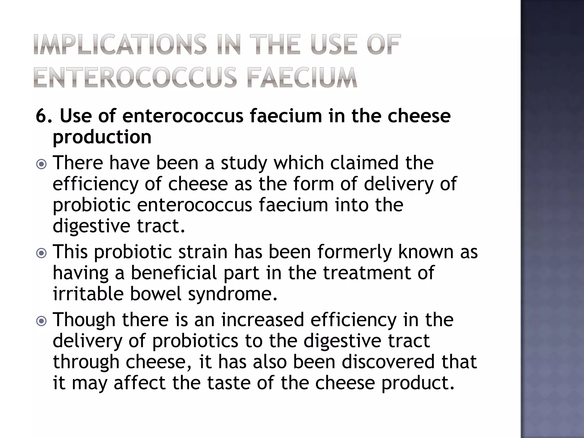 6. Use of enterococcus faecium in the cheese
production
 There have been a study which claimed the
efficiency of cheese as the form of delivery of
probiotic enterococcus faecium into the
digestive tract.
 This probiotic strain has been formerly known as
having a beneficial part in the treatment of
irritable bowel syndrome.
 Though there is an increased efficiency in the
delivery of probiotics to the digestive tract
through cheese, it has also been discovered that
it may affect the taste of the cheese product.
 
