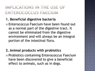 1. Beneficial digestive bacteria
 Enterococcus Faecium have been found out
as a normal part of the digestive tract. It
cannot be eliminated from the digestive
environment and will always be an integral
portion of the intestinal flora.
2. Animal products with probiotics
 Probiotics containing Enterococcus Faecium
have been discovered to give a beneficial
effect to animals, such as in dogs.
 
