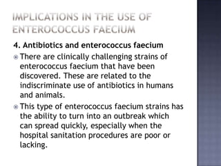4. Antibiotics and enterococcus faecium
 There are clinically challenging strains of
enterococcus faecium that have been
discovered. These are related to the
indiscriminate use of antibiotics in humans
and animals.
 This type of enterococcus faecium strains has
the ability to turn into an outbreak which
can spread quickly, especially when the
hospital sanitation procedures are poor or
lacking.
 
