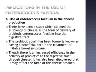 6. Use of enterococcus faecium in the cheese
production
 There have been a study which claimed the
efficiency of cheese as the form of delivery of
probiotic enterococcus faecium into the
digestive tract.
 This probiotic strain has been formerly known as
having a beneficial part in the treatment of
irritable bowel syndrome.
 Though there is an increased efficiency in the
delivery of probiotics to the digestive tract
through cheese, it has also been discovered that
it may affect the taste of the cheese product.
 