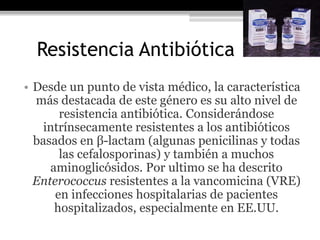 Resistencia Antibiótica
• Desde un punto de vista médico, la característica
  más destacada de este género es su alto nivel de
       resistencia antibiótica. Considerándose
    intrínsecamente resistentes a los antibióticos
  basados en β-lactam (algunas penicilinas y todas
       las cefalosporinas) y también a muchos
     aminoglicósidos. Por ultimo se ha descrito
  Enterococcus resistentes a la vancomicina (VRE)
      en infecciones hospitalarias de pacientes
      hospitalizados, especialmente en EE.UU.
 