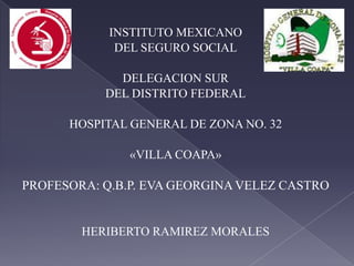 INSTITUTO MEXICANO
DEL SEGURO SOCIAL
DELEGACION SUR
DEL DISTRITO FEDERAL
HOSPITAL GENERAL DE ZONA NO. 32
«VILLA COAPA»
PROFESORA: Q.B.P. EVA GEORGINA VELEZ CASTRO
HERIBERTO RAMIREZ MORALES
 