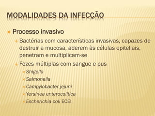 MODALIDADES DA INFECÇÃO
 Processo invasivo
 Bactérias com características invasivas, capazes de
destruir a mucosa, aderem às células epiteliais,
penetram e multiplicam-se
 Fezes múltiplas com sangue e pus
 Shigella
 Salmonella
 Campylobacter jejuni
 Yersinea enterocolitica
 Escherichia coli ECEI
 