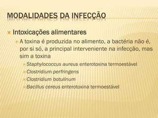 MODALIDADES DA INFECÇÃO
 Intoxicações alimentares
 A toxina é produzida no alimento, a bactéria não é,
por si só, a principal interveniente na infecção, mas
sim a toxina
 Staphylococcus aureus enterotoxina termoestável
 Clostridium perfringens
 Clostridium botulinum
 Bacillus cereus enterotoxina termoestável
 