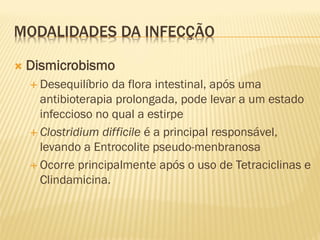 MODALIDADES DA INFECÇÃO
 Dismicrobismo
 Desequilíbrio da flora intestinal, após uma
antibioterapia prolongada, pode levar a um estado
infeccioso no qual a estirpe
 Clostridium difficile é a principal responsável,
levando a Entrocolite pseudo-menbranosa
 Ocorre principalmente após o uso de Tetraciclinas e
Clindamicina.
 