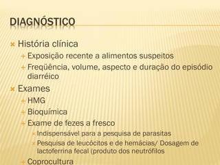 DIAGNÓSTICO
 História clínica
 Exposição recente a alimentos suspeitos
 Freqüência, volume, aspecto e duração do episódio
diarréico
 Exames
 HMG
 Bioquímica
 Exame de fezes a fresco
 Indispensável para a pesquisa de parasitas
 Pesquisa de leucócitos e de hemácias/ Dosagem de
lactoferrina fecal (produto dos neutrófilos
 Coprocultura
 