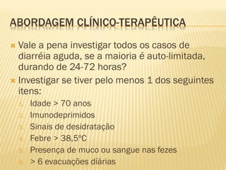 ABORDAGEM CLÍNICO-TERAPÊUTICA
 Vale a pena investigar todos os casos de
diarréia aguda, se a maioria é auto-limitada,
durando de 24-72 horas?
 Investigar se tiver pelo menos 1 dos seguintes
itens:
1. Idade > 70 anos
2. Imunodeprimidos
3. Sinais de desidratação
4. Febre > 38,5ºC
5. Presença de muco ou sangue nas fezes
6. > 6 evacuações díárias
 