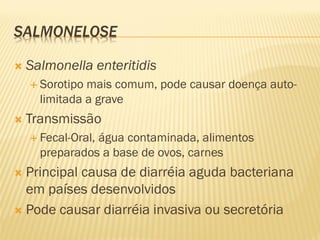 SALMONELOSE
 Salmonella enteritidis
 Sorotipo mais comum, pode causar doença auto-
limitada a grave
 Transmissão
 Fecal-Oral, água contaminada, alimentos
preparados a base de ovos, carnes
 Principal causa de diarréia aguda bacteriana
em países desenvolvidos
 Pode causar diarréia invasiva ou secretória
 