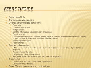 FEBRE TIFÓIDE
 Salmonella Tiphy
 Transmissão: via digestiva
 Doença sistêmica que cursa com:
 Febre alta
 Fraqueza nas pernas
 Mialgia difusa
 Cefaléia intensa que não cedem com analgésicos
 Dor abdominal
 Constipação intestinal no início do quadro, após 3ª semana apresenta Diarréia Baixa e pode
ocorrer perfuração intestinal (placas de Payer) e choque
 Hepatoesplenomegalia
 Rash cutâneo
 Exames Laboratoriais
 HMG: Leucopenia com neutropenia e aumento de bastões (desvio a E) – típico de Gram
negativo
 Transaminases Elevadas
 Hemocultura – Fecha Diagnóstico
 Reação de Widal com títulos > que 1/80 – Fecha Diagnóstico
 Tratamento
 Quinolona (1ª Escolha) – Norfloxa e Ciprofloxacin
 Cefalosporina (2ª Escolha)
 Fazer DD principalmente com Leptospirose
 
