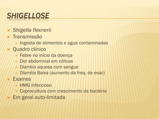 SHIGELLOSE
 Shigella flexnerii
 Transmissão
 Ingesta de alimentos e agua contaminadas
 Quadro clínico
 Febre no início da doença
 Dor abdominal em cólicas
 Diarréia aquosa com sangue
 Diarréia Baixa (aumento da freq. de evac)
 Exames
 HMG infeccioso
 Coprocultura com crescimento da bactéria
 Em geral auto-limitada
 