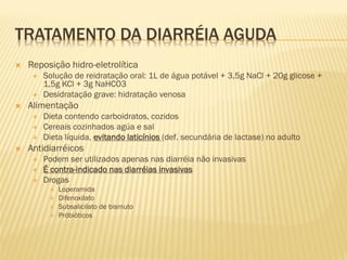 TRATAMENTO DA DIARRÉIA AGUDA
 Reposição hidro-eletrolítica
 Solução de reidratação oral: 1L de água potável + 3,5g NaCl + 20g glicose +
1,5g KCl + 3g NaHCO3
 Desidratação grave: hidratação venosa
 Alimentação
 Dieta contendo carboidratos, cozidos
 Cereais cozinhados agúa e sal
 Dieta líquida, evitando laticínios (def. secundária de lactase) no adulto
 Antidiarréicos
 Podem ser utilizados apenas nas diarréia não invasivas
 É contra-indicado nas diarréias invasivas
 Drogas
 Loperamida
 Difenoxilato
 Subsalicilato de bismuto
 Próbióticos
 