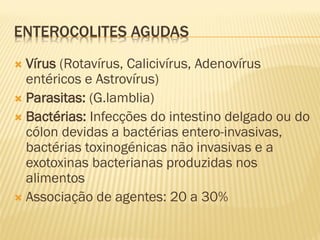 ENTEROCOLITES AGUDAS
 Vírus (Rotavírus, Calicivírus, Adenovírus
entéricos e Astrovírus)
 Parasitas: (G.lamblia)
 Bactérias: Infecções do intestino delgado ou do
cólon devidas a bactérias entero-invasivas,
bactérias toxinogénicas não invasivas e a
exotoxinas bacterianas produzidas nos
alimentos
 Associação de agentes: 20 a 30%
 