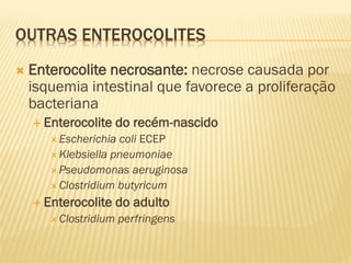 OUTRAS ENTEROCOLITES
 Enterocolite necrosante: necrose causada por
isquemia intestinal que favorece a proliferação
bacteriana
 Enterocolite do recém-nascido
 Escherichia coli ECEP
 Klebsiella pneumoniae
 Pseudomonas aeruginosa
 Clostridium butyricum
 Enterocolite do adulto
 Clostridium perfringens
 