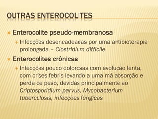 OUTRAS ENTEROCOLITES
 Enterocolite pseudo-membranosa
 Infecções desencadeadas por uma antibioterapia
prolongada – Clostridium difficile
 Enterocolites crônicas
 Infecções pouco dolorosas com evolução lenta,
com crises febris levando a uma má absorção e
perda de peso, devidas principalmente ao
Criptosporidium parvus, Mycobacterium
tuberculosis, infecções fúngicas
 