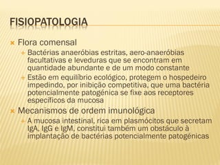 FISIOPATOLOGIA
 Flora comensal
 Bactérias anaeróbias estritas, aero-anaeróbias
facultativas e leveduras que se encontram em
quantidade abundante e de um modo constante
 Estão em equilíbrio ecológico, protegem o hospedeiro
impedindo, por inibição competitiva, que uma bactéria
potencialmente patogénica se fixe aos receptores
específicos da mucosa
 Mecanismos de ordem imunológica
 A mucosa intestinal, rica em plasmócitos que secretam
IgA, IgG e IgM, constitui também um obstáculo à
implantação de bactérias potencialmente patogénicas
 