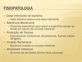 FISIOPATOLOGIA
 Dose infectante de bactéria
 Cada bactéria possui uma dose infectante
 Aderência Bacteriana
 Proteínas específicas para aderir à superfície celular da
borda em escova da mucosa intestinal
 Produção de Toxinas
 Enterotoxinas, Citotoxinas, Neurotoxinas, Toxinas mistas
(Shigella)
 Invasão Bacteriana
 Bactérias invadem a mucosa intestinal
 Motilidade intestinal
 Aumento da peristalse diminui flora comensal
 