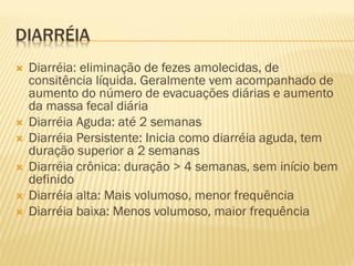 DIARRÉIA
 Diarréia: eliminação de fezes amolecidas, de
consitência líquida. Geralmente vem acompanhado de
aumento do número de evacuações diárias e aumento
da massa fecal diária
 Diarréia Aguda: até 2 semanas
 Diarréia Persistente: Inicia como diarréia aguda, tem
duração superior a 2 semanas
 Diarréia crônica: duração > 4 semanas, sem início bem
definido
 Diarréia alta: Mais volumoso, menor frequência
 Diarréia baixa: Menos volumoso, maior frequência
 