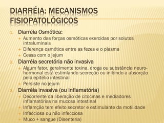DIARRÉIA: MECANISMOS
FISIOPATOLÓGICOS
1. Diarréia Osmótica:
 Aumento das forças osmóticas exercidas por solutos
intraluminais
 Diferença osmótica entre as fezes e o plasma
 Cessa com o jejum
2. Diarréia secretória não invasiva
 Algum fator, geralmente toxina, droga ou substância neuro-
hormonal está estimlando secreção ou inibindo a absorção
pelo epitélio intestinal
 Persiste no jejum
3. Diarréia invasiva (ou inflamatória)
 Decorrente da liberação de citocinas e mediadores
inflamatórias na mucosa intestinal
 Inflamção tem efeito secretor e estimulante da motilidade
 Infecciosa ou não infecciosa
 Muco + sangue (Disenteria)
 