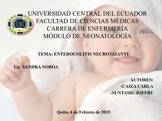UNIVERSIDAD CENTRAL DEL ECUADOR
FACULTAD DE CIENCIAS MÉDICAS
CARRERA DE ENFERMERÍA
MÓDULO DE NEONATOLOGÍA
TEMA: ENTEROCOLITIS NECROTIZANTE
Lic. SANDRA NOBOA
AUTORES:
-CAIZA CARLA
-SUNTASIG JOFFRE
Quito, 4 de Febrero de 2015
 