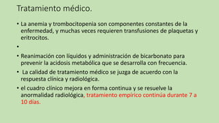 Tratamiento médico.
• La anemia y trombocitopenia son componentes constantes de la
enfermedad, y muchas veces requieren transfusiones de plaquetas y
eritrocitos.
•
• Reanimación con líquidos y administración de bicarbonato para
prevenir la acidosis metabólica que se desarrolla con frecuencia.
• La calidad de tratamiento médico se juzga de acuerdo con la
respuesta clínica y radiológica.
• el cuadro clínico mejora en forma continua y se resuelve la
anormalidad radiológica, tratamiento empírico continúa durante 7 a
10 días.
 
