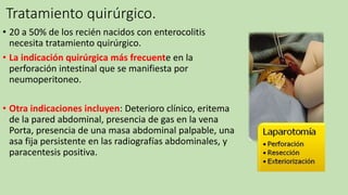 Tratamiento quirúrgico.
• 20 a 50% de los recién nacidos con enterocolitis
necesita tratamiento quirúrgico.
• La indicación quirúrgica más frecuente en la
perforación intestinal que se manifiesta por
neumoperitoneo.
• Otra indicaciones incluyen: Deterioro clínico, eritema
de la pared abdominal, presencia de gas en la vena
Porta, presencia de una masa abdominal palpable, una
asa fija persistente en las radiografías abdominales, y
paracentesis positiva.
 
