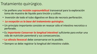 Tratamiento quirúrgico.
• Se prefiere una incisión supraumbilical transversal para la exploración
toma de muestra de líquido para tinción y cultivo.
• Inversión de todo el tubo digestivo en Boca de necrosis perforación.
• La recepción es la base del tratamiento quirúrgico.
• Un principio importante consiste en resecar sólo el intestino necrotico o
perforado.
• Es importante Conservar la longitud intestinal suficiente para evitar una
vida de nutrición parenteral y sus consecuencias.
• La válvula ileocecal debe conservarse en lo posible.
• Siempre se debe registrar la longitud del intestino viable.
 