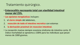 Tratamiento quirúrgico.
• Enterocolitis necrosante total con viavilidad intestinal
menor del 25%.
• Las opciones terapéuticas incluyen:
1. el cierre simple del abdomen,
2. resección de todo el intestino necrotico con estomas
3. la derivación proximal sin reseccion intestinal.
• La recepción masiva siempre ocasiona síndrome de intestino corto. El
índice mortalidad se aproxima a 100% para los individuos que pesan
menos de 1000 gramos.
 