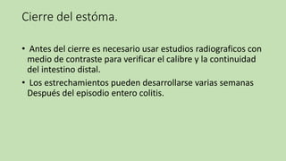 Cierre del estóma.
• Antes del cierre es necesario usar estudios radiograficos con
medio de contraste para verificar el calibre y la continuidad
del intestino distal.
• Los estrechamientos pueden desarrollarse varias semanas
Después del episodio entero colitis.
 