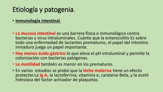 Etiología y patogenia.
• Inmunologia intestinal.
• La mucosa intestinal es una barrera física e inmunológica contra
bacterias y virus intraluminales. Cuánto que la enterocolitis Es sobre
todo una enfermedad de lactantes prematuros, el papel del intestino
inmaduro juega un papel importante.
• Hay menos ácido gástrico lo que eleva el pH intraluminal y permite la
colonización con bacterias patógenas.
• La motilidad también es menor en los prematuros.
• En varios estudios se probó que la leche materna tiene un efecto
protector.La Ig A, la lactoferrina, vitamina e, caroteno Beta, y la acetil
hidrolasa del factor activador de plaquetas.
 