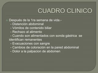    Después de la 1ra semana de vida.-
     - Distención abdominal
     - Vómitos de contenido biliar
     - Rechazo al alimento
     - Cuando son alimentados con sonda gástrica se
    identifican remanentes
     - Evacuaciones con sangre
     - Cambios de coloración en la pared abdominal
     - Dolor a la palpacion de abdomen
 